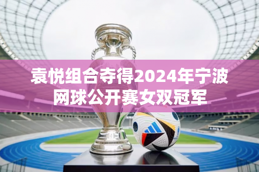 袁悦组合夺得2024年宁波网球公开赛女双冠军