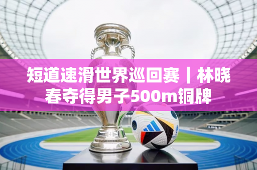 短道速滑世界巡回赛｜林晓春夺得男子500m铜牌