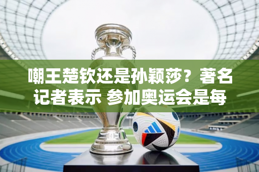 嘲王楚钦还是孙颖莎？著名记者表示 参加奥运会是每个人的梦想 堪比执教国足