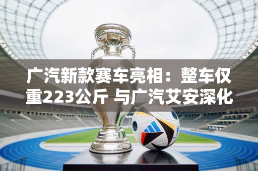 广汽新款赛车亮相：整车仅重223公斤 与广汽艾安深化合作