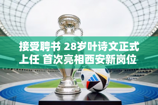 接受聘书 28岁叶诗文正式上任 首次亮相西安新岗位 并透露薪资水平