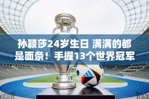 孙颖莎24岁生日 满满的都是面条！手握13个世界冠军 导师师姐送祝福