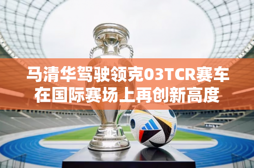 马清华驾驶领克03TCR赛车在国际赛场上再创新高度