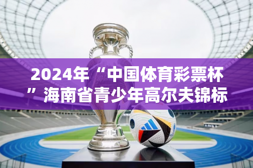 2024年“中国体育彩票杯”海南省青少年高尔夫锦标赛开赛！