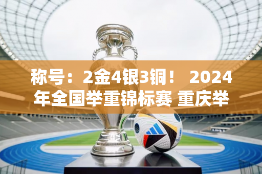 称号：2金4银3铜！ 2024年全国举重锦标赛 重庆举重队收获颇丰→