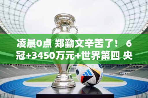 凌晨0点 郑勤文辛苦了！ 6冠+3450万元+世界第四 央视直播