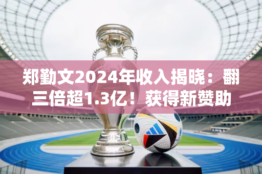 郑勤文2024年收入揭晓：翻三倍超1.3亿！获得新赞助 15日登场