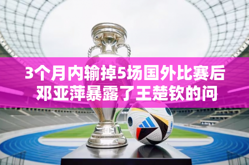 3个月内输掉5场国外比赛后 邓亚萍暴露了王楚钦的问题 这回没人能帮他了！