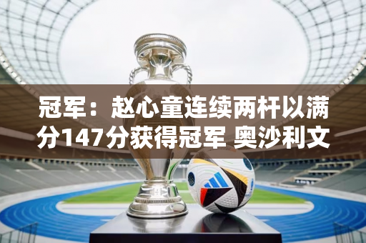 冠军：赵心童连续两杆以满分147分获得冠军 奥沙利文称赞自己有能力争夺世界冠军