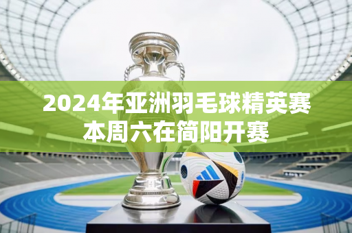 2024年亚洲羽毛球精英赛本周六在简阳开赛