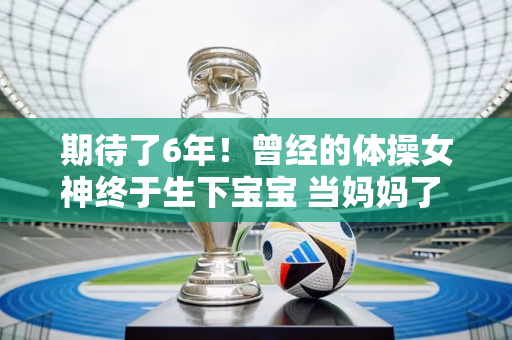 期待了6年！曾经的体操女神终于生下宝宝 当妈妈了 她长得甜美 长得跟佟丽娅一模一样