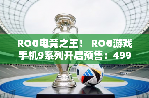 ROG电竞之王！ ROG游戏手机9系列开启预售：4999元起