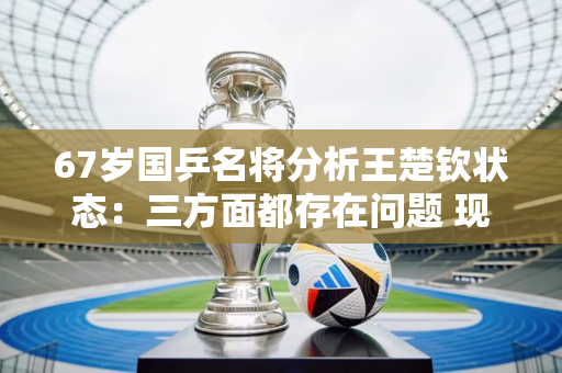 67岁国乒名将分析王楚钦状态：三方面都存在问题 现在是他的重要关键点