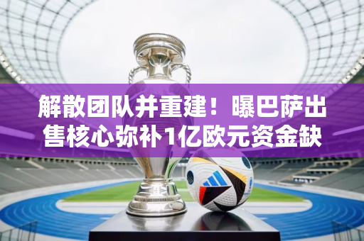 解散团队并重建！曝巴萨出售核心弥补1亿欧元资金缺口 后防基石被放弃