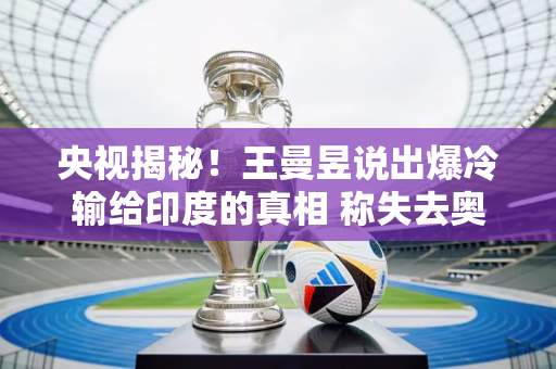 央视揭秘！王曼昱说出爆冷输给印度的真相 称失去奥运单打资格不公平