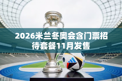 2026米兰冬奥会含门票招待套餐11月发售