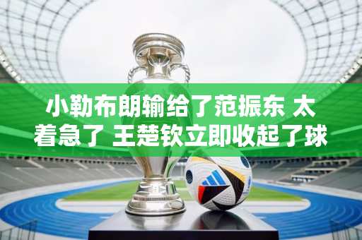 小勒布朗输给了范振东 太着急了 王楚钦立即收起了球拍 马龙承认了