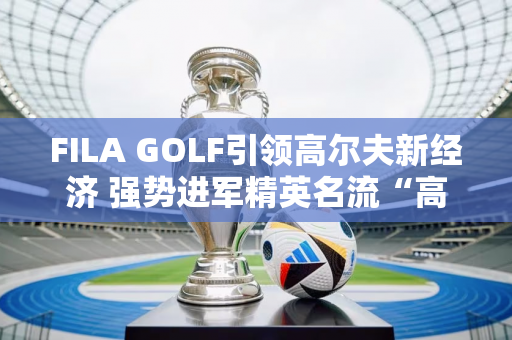 FILA GOLF引领高尔夫新经济 强势进军精英名流“高端赛事”