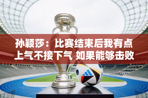 孙颖莎：比赛结束后我有点上气不接下气 如果能够击败田志熙 晋级第二轮 那就太好了