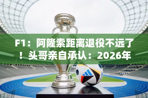 F1：阿隆索距离退役不远了！头哥亲自承认：2026年