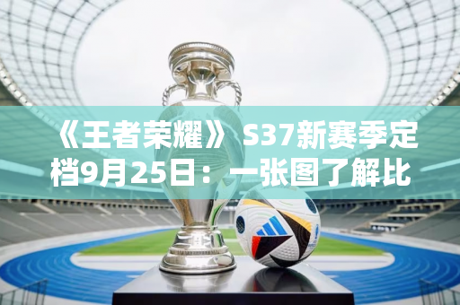 《王者荣耀》 S37新赛季定档9月25日：一张图了解比赛变化