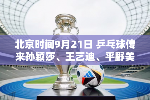 北京时间9月21日 乒乓球传来孙颖莎、王艺迪、平野美宇等人的消息