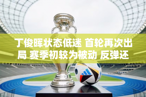 丁俊晖状态低迷 首轮再次出局 赛季初较为被动 反弹还会取决于英冠吗？