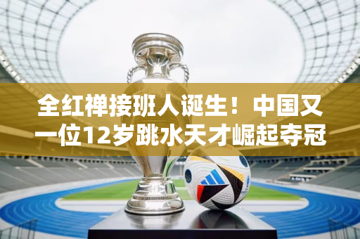 全红禅接班人诞生！中国又一位12岁跳水天才崛起夺冠：击败世界冠军