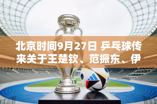 北京时间9月27日 乒乓球传来关于王楚钦、范振东、伊藤美诚等人的消息