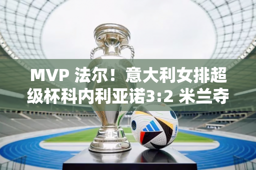 MVP 法尔！意大利女排超级杯科内利亚诺3:2 米兰夺得赛事第八冠