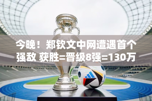 今晚！郑钦文中网遭遇首个强敌 获胜=晋级8强=130万奖金 央视直播