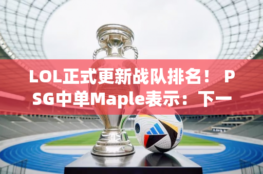 LOL正式更新战队排名！ PSG中单Maple表示：下一场我会撕碎BLG